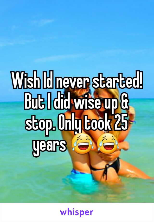 Wish Id never started!
But I did wise up & stop. Only took 25 years 😂😂