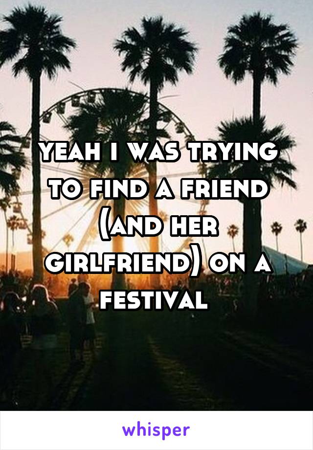 yeah i was trying to find a friend
(and her girlfriend) on a festival 