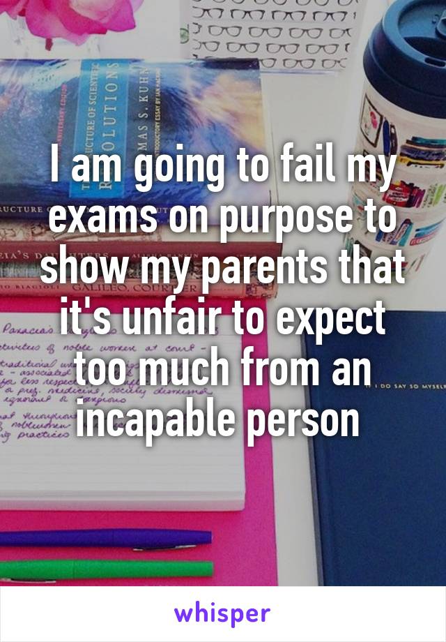 I am going to fail my exams on purpose to show my parents that it's unfair to expect too much from an incapable person 
