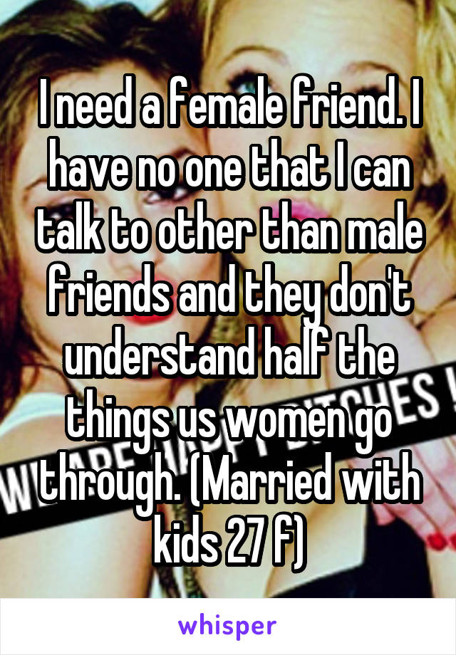 I need a female friend. I have no one that I can talk to other than male friends and they don't understand half the things us women go through. (Married with kids 27 f)