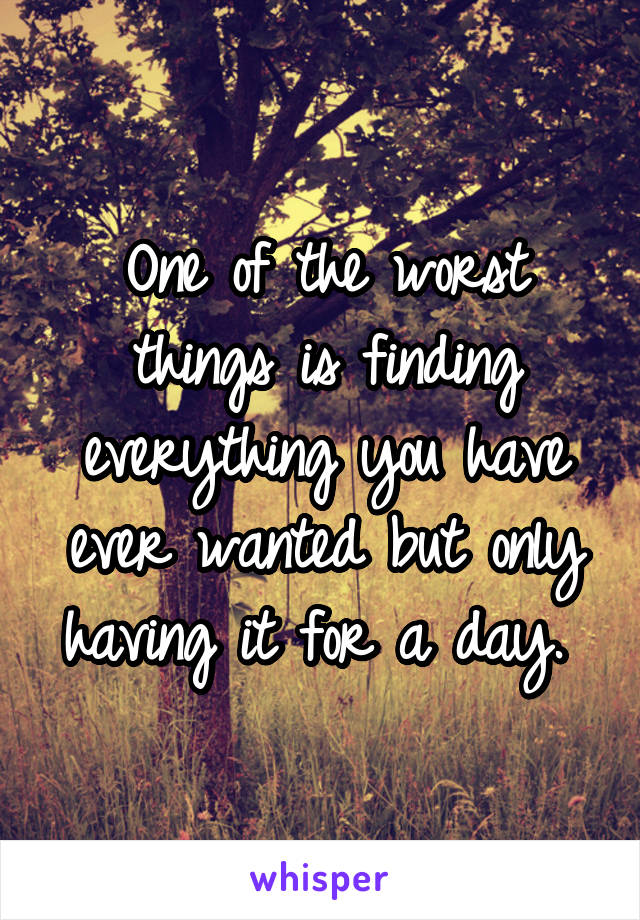 One of the worst things is finding everything you have ever wanted but only having it for a day. 