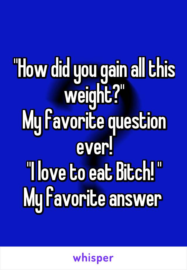 "How did you gain all this weight?"
My favorite question ever!
"I love to eat Bitch! "
My favorite answer 