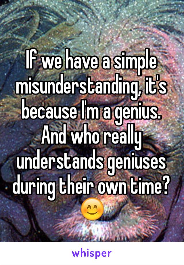 If we have a simple misunderstanding, it's because I'm a genius. 
And who really understands geniuses during their own time?
😊