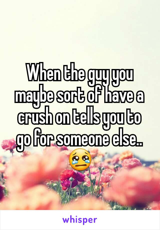 When the guy you maybe sort of have a crush on tells you to go for someone else..  😢