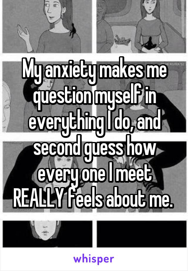 My anxiety makes me question myself in everything I do, and second guess how every one I meet REALLY feels about me. 