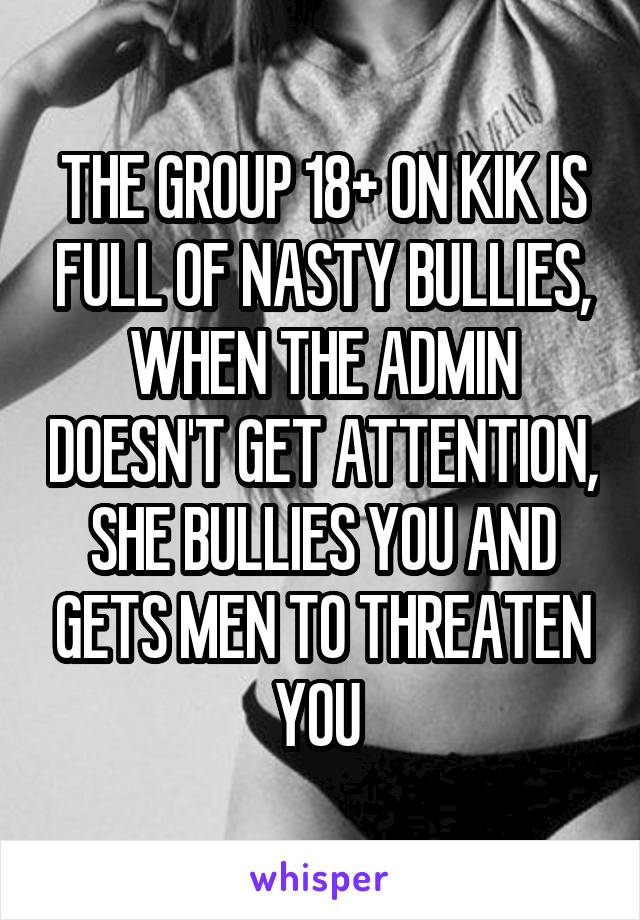 THE GROUP 18+ ON KIK IS FULL OF NASTY BULLIES, WHEN THE ADMIN DOESN'T GET ATTENTION, SHE BULLIES YOU AND GETS MEN TO THREATEN YOU 