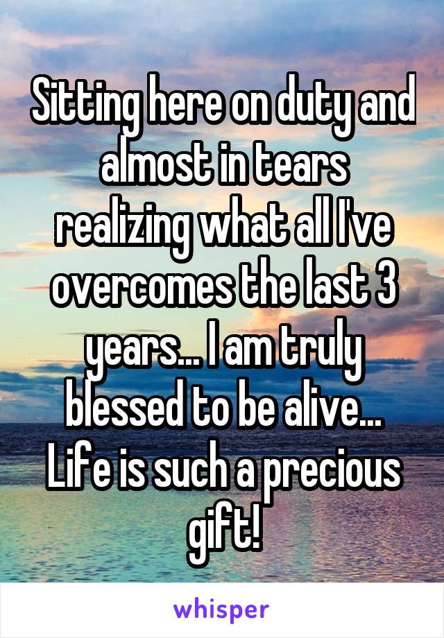 Sitting here on duty and almost in tears realizing what all I've overcomes the last 3 years... I am truly blessed to be alive... Life is such a precious gift!