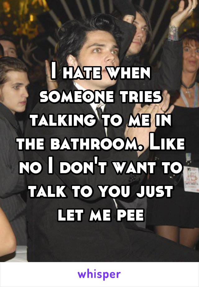 I hate when someone tries talking to me in the bathroom. Like no I don't want to talk to you just let me pee