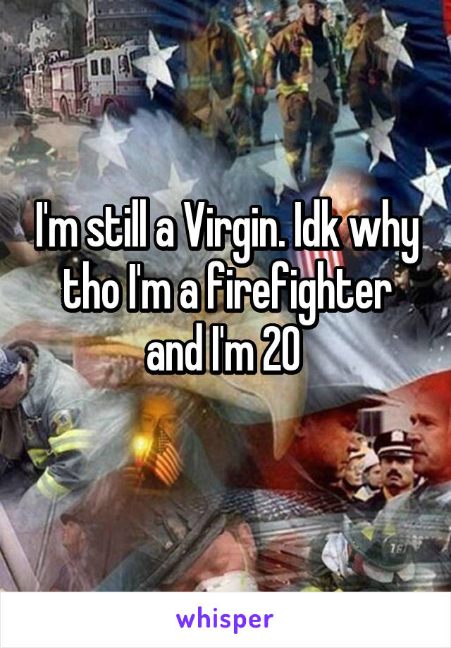 I'm still a Virgin. Idk why tho I'm a firefighter and I'm 20 
