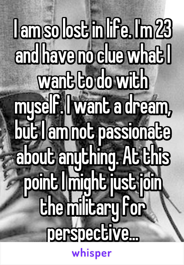 I am so lost in life. I'm 23 and have no clue what I want to do with myself. I want a dream, but I am not passionate about anything. At this point I might just join the military for perspective...