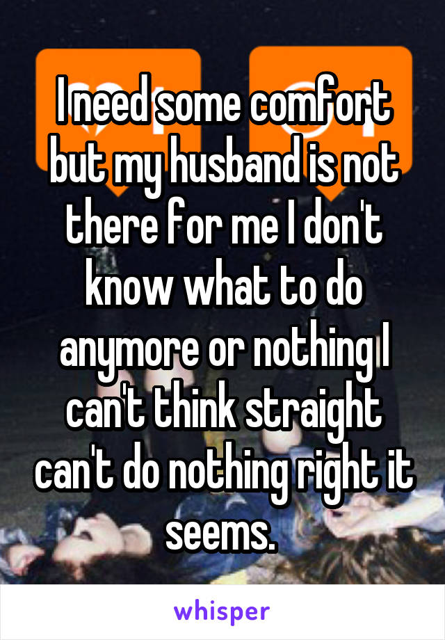I need some comfort but my husband is not there for me I don't know what to do anymore or nothing I can't think straight can't do nothing right it seems. 
