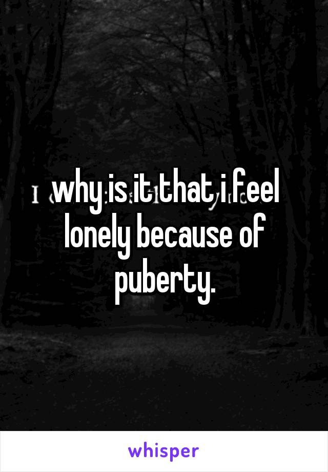 why is it that i feel lonely because of puberty.