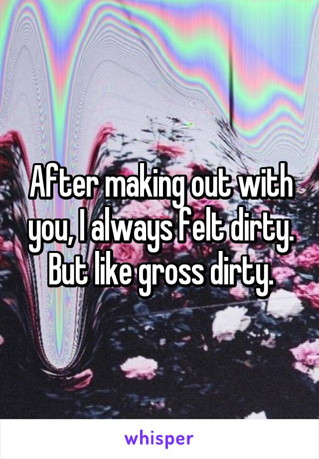 After making out with you, I always felt dirty. But like gross dirty.