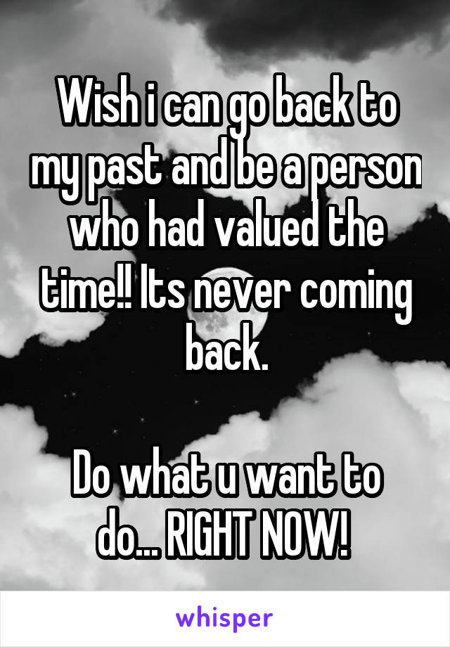Wish i can go back to my past and be a person who had valued the time!! Its never coming back.

Do what u want to do... RIGHT NOW! 