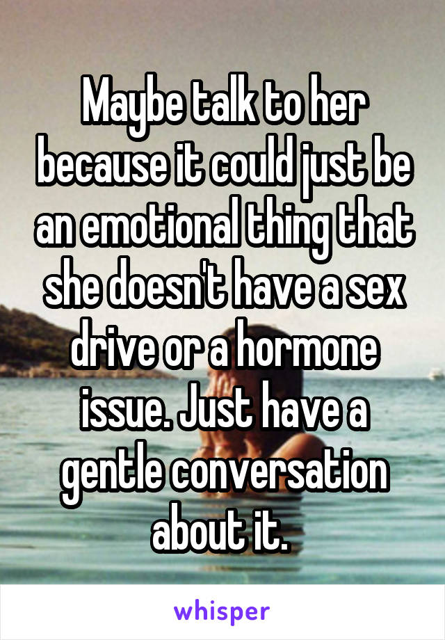 Maybe talk to her because it could just be an emotional thing that she doesn't have a sex drive or a hormone issue. Just have a gentle conversation about it. 