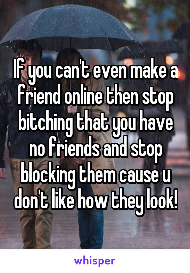 If you can't even make a friend online then stop bitching that you have no friends and stop blocking them cause u don't like how they look!