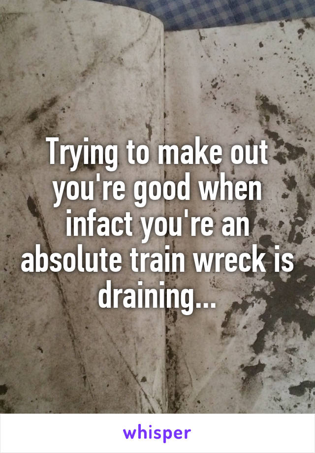 Trying to make out you're good when infact you're an absolute train wreck is draining...