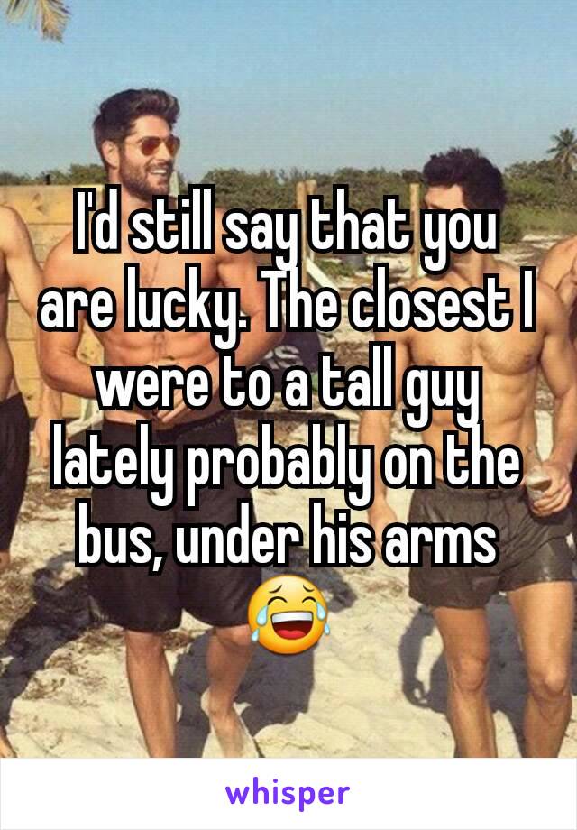 I'd still say that you are lucky. The closest I were to a tall guy lately probably on the bus, under his arms😂