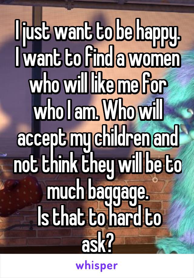 I just want to be happy. I want to find a women who will like me for who I am. Who will accept my children and not think they will be to much baggage.
 Is that to hard to ask?