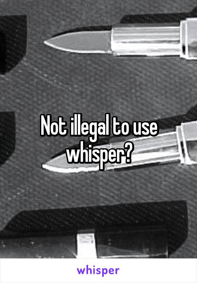 Not illegal to use whisper?