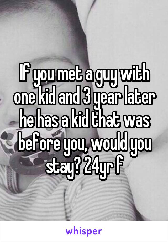 If you met a guy with one kid and 3 year later he has a kid that was before you, would you stay? 24yr f