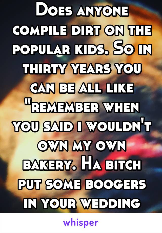Does anyone compile dirt on the popular kids. So in thirty years you can be all like "remember when you said i wouldn't own my own bakery. Ha bitch put some boogers in your wedding cake"