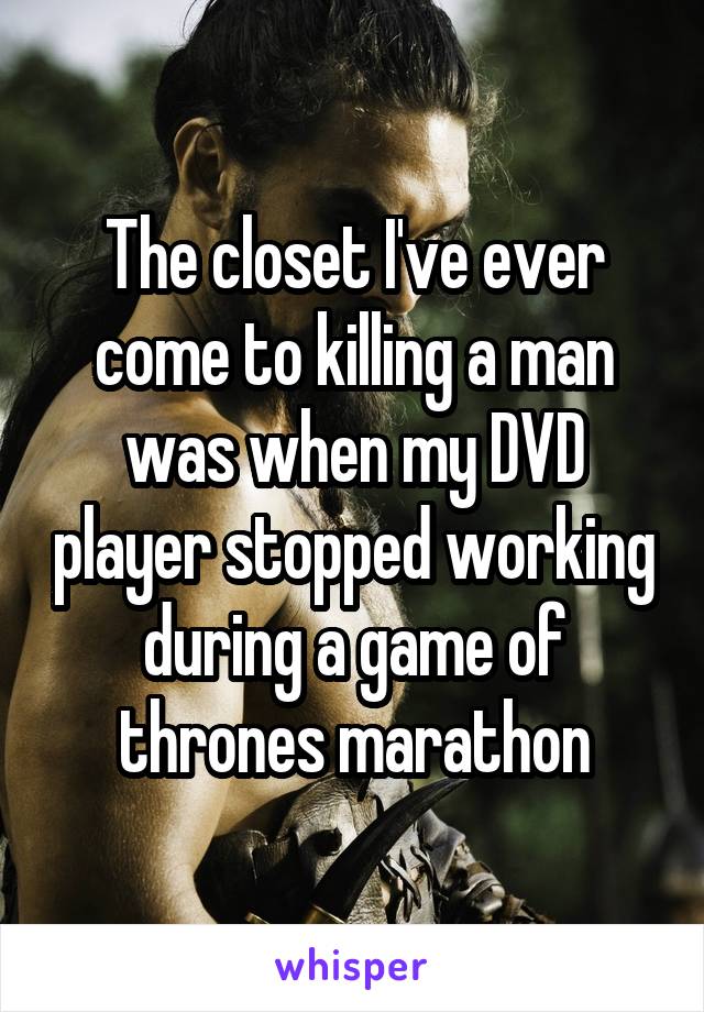 The closet I've ever come to killing a man was when my DVD player stopped working during a game of thrones marathon