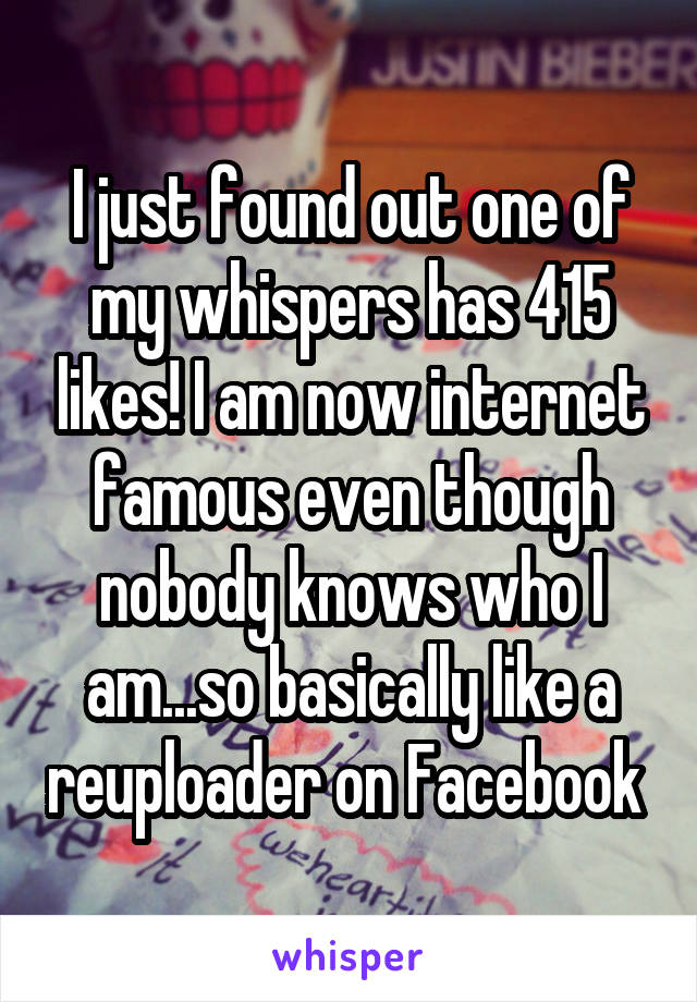 I just found out one of my whispers has 415 likes! I am now internet famous even though nobody knows who I am...so basically like a reuploader on Facebook 