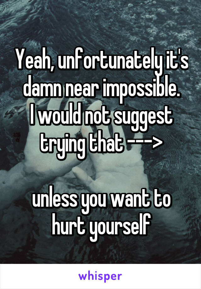 Yeah, unfortunately it's damn near impossible.
I would not suggest trying that --->

unless you want to hurt yourself