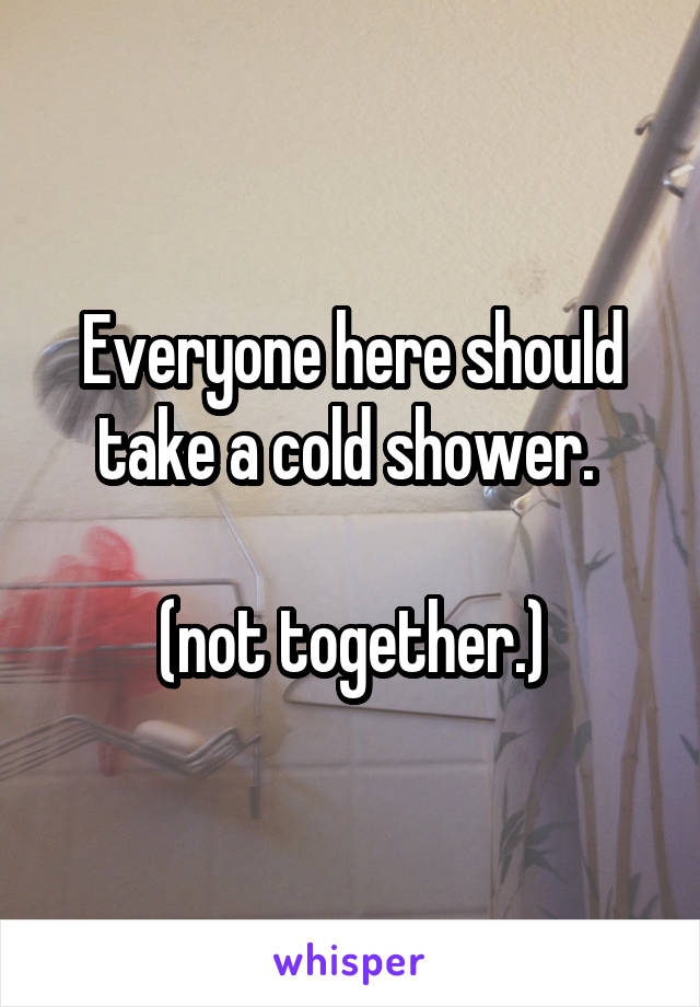 Everyone here should take a cold shower. 

(not together.)