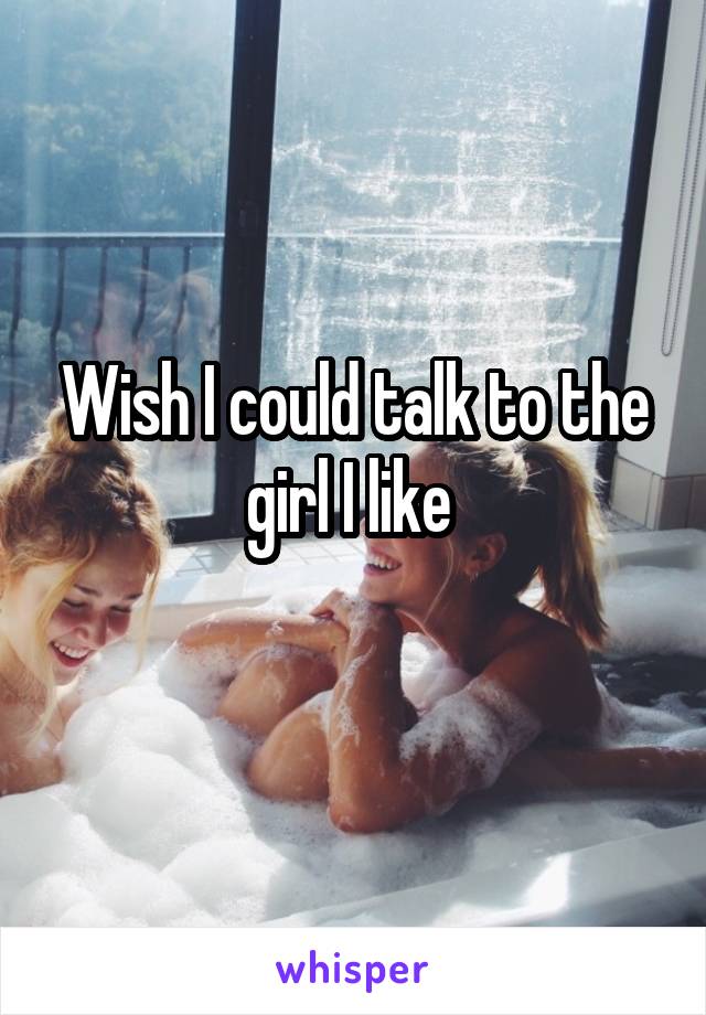 Wish I could talk to the girl I like 
