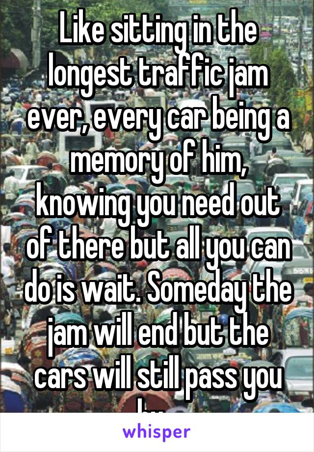 Like sitting in the longest traffic jam ever, every car being a memory of him, knowing you need out of there but all you can do is wait. Someday the jam will end but the cars will still pass you by...