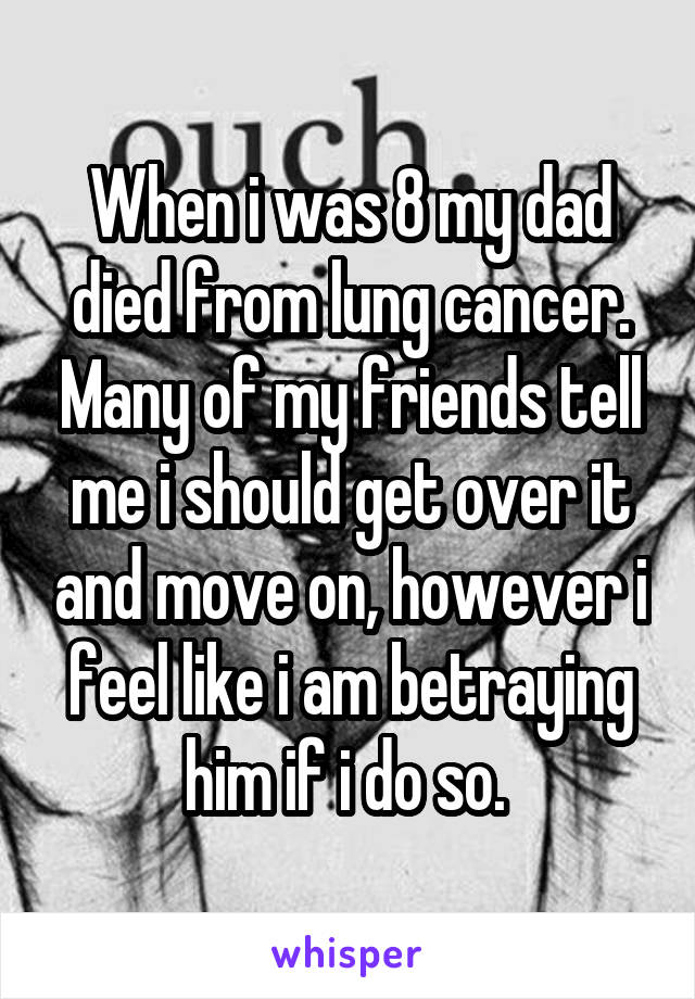 When i was 8 my dad died from lung cancer. Many of my friends tell me i should get over it and move on, however i feel like i am betraying him if i do so. 
