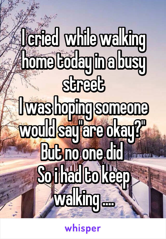 I cried  while walking home today in a busy street
I was hoping someone would say"are okay?" 
But no one did 
So i had to keep walking ....