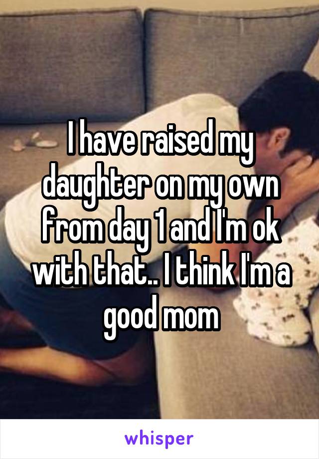 I have raised my daughter on my own from day 1 and I'm ok with that.. I think I'm a good mom