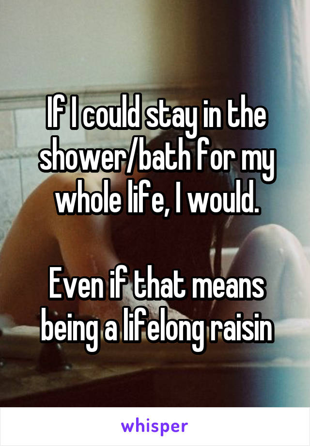 If I could stay in the shower/bath for my whole life, I would.

Even if that means being a lifelong raisin