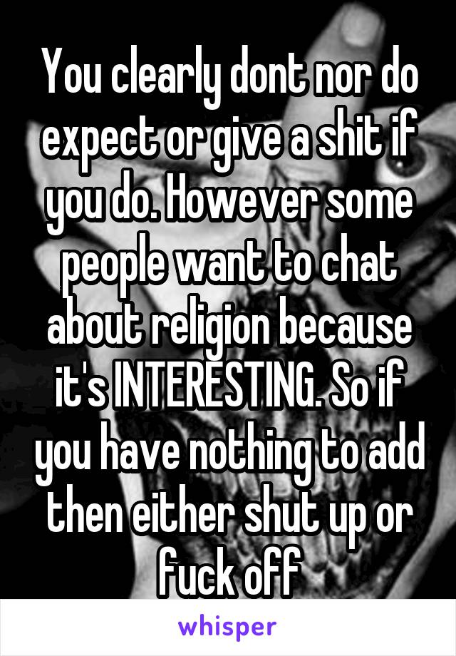 You clearly dont nor do expect or give a shit if you do. However some people want to chat about religion because it's INTERESTING. So if you have nothing to add then either shut up or fuck off