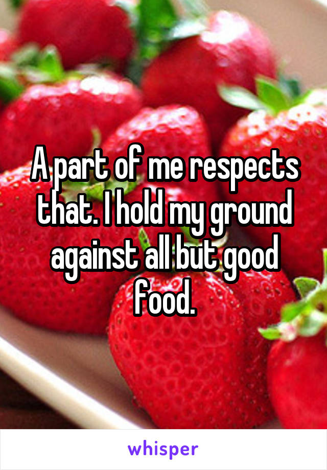 A part of me respects that. I hold my ground against all but good food.