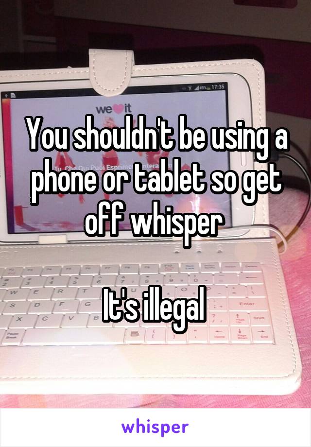 You shouldn't be using a phone or tablet so get off whisper 

It's illegal 