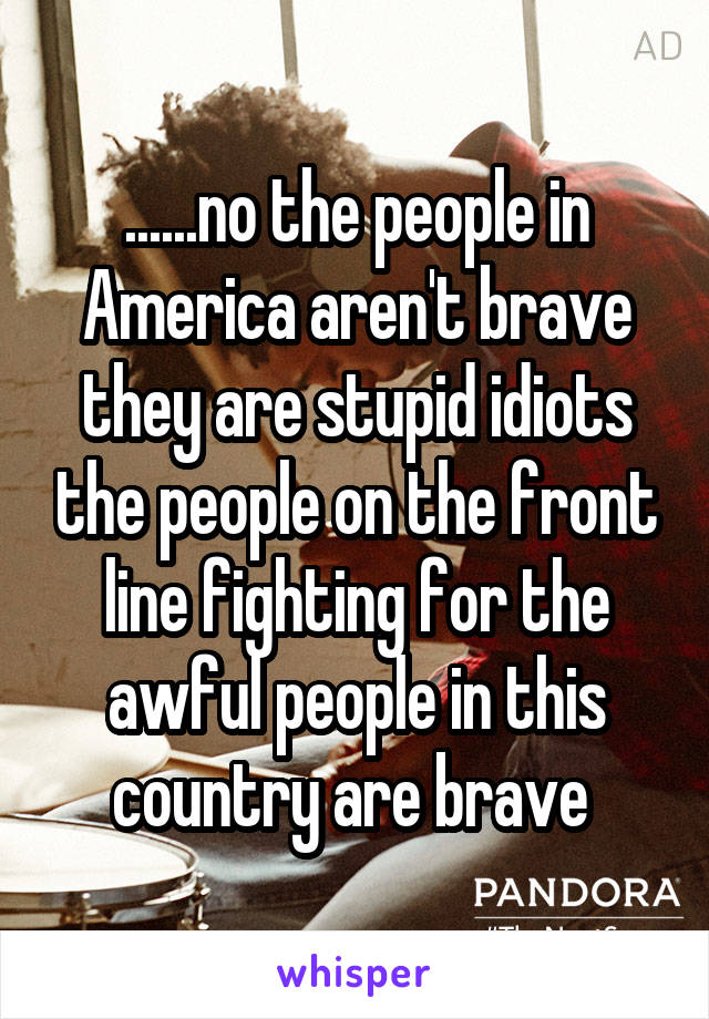 ......no the people in America aren't brave they are stupid idiots the people on the front line fighting for the awful people in this country are brave 