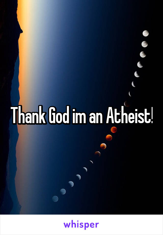 Thank God im an Atheist!
