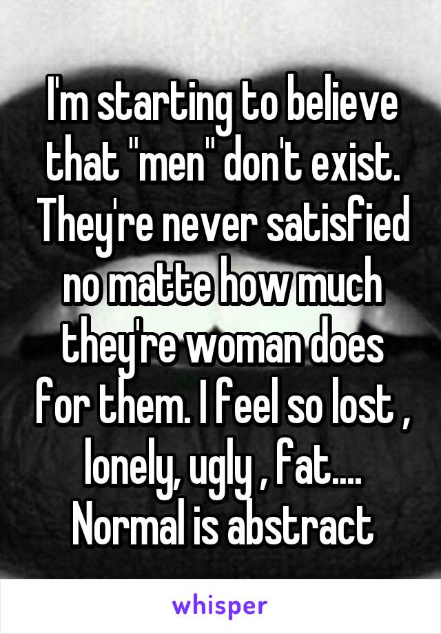 I'm starting to believe that "men" don't exist. They're never satisfied no matte how much they're woman does for them. I feel so lost , lonely, ugly , fat.... Normal is abstract