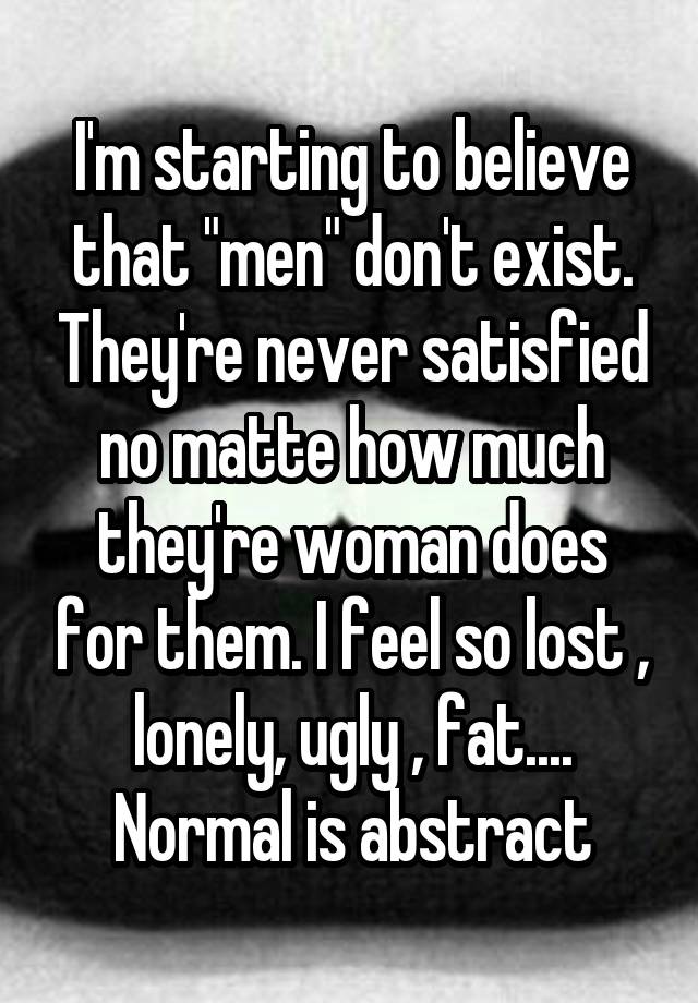 I'm starting to believe that "men" don't exist. They're never satisfied no matte how much they're woman does for them. I feel so lost , lonely, ugly , fat.... Normal is abstract