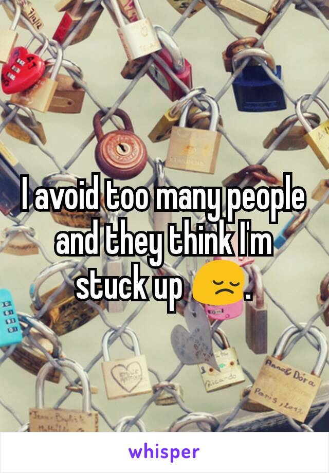 I avoid too many people and they think I'm stuck up 😔.