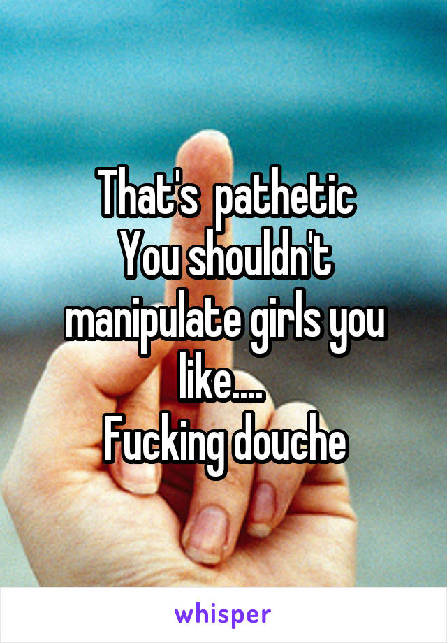 That's  pathetic
You shouldn't manipulate girls you like.... 
Fucking douche