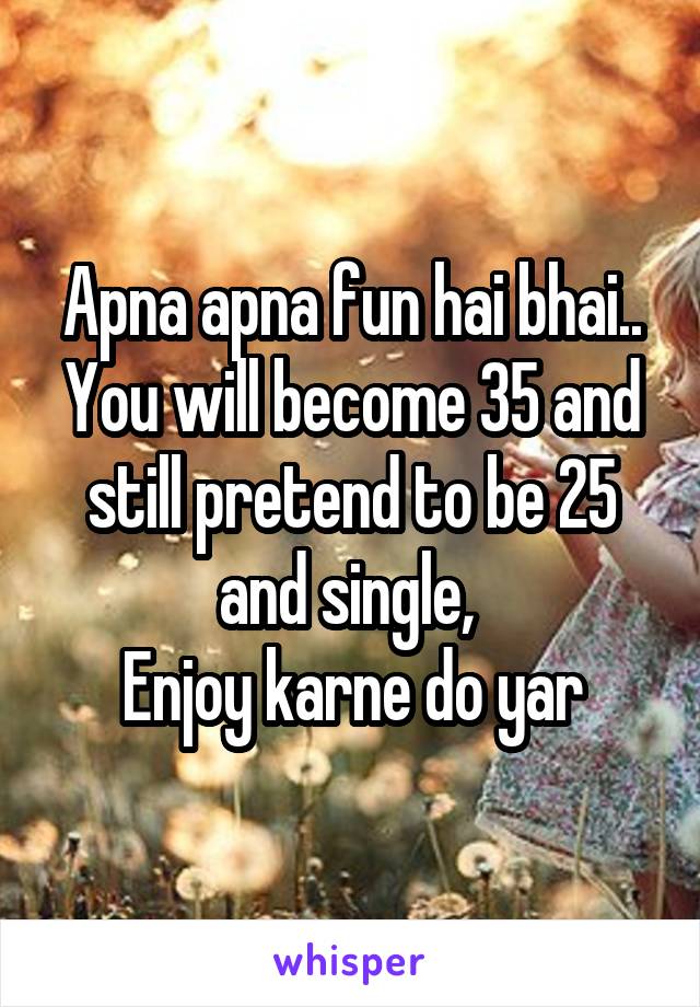 Apna apna fun hai bhai.. You will become 35 and still pretend to be 25 and single, 
Enjoy karne do yar