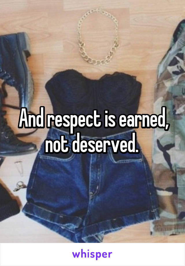 And respect is earned, not deserved. 