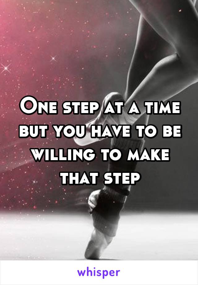 One step at a time but you have to be willing to make that step