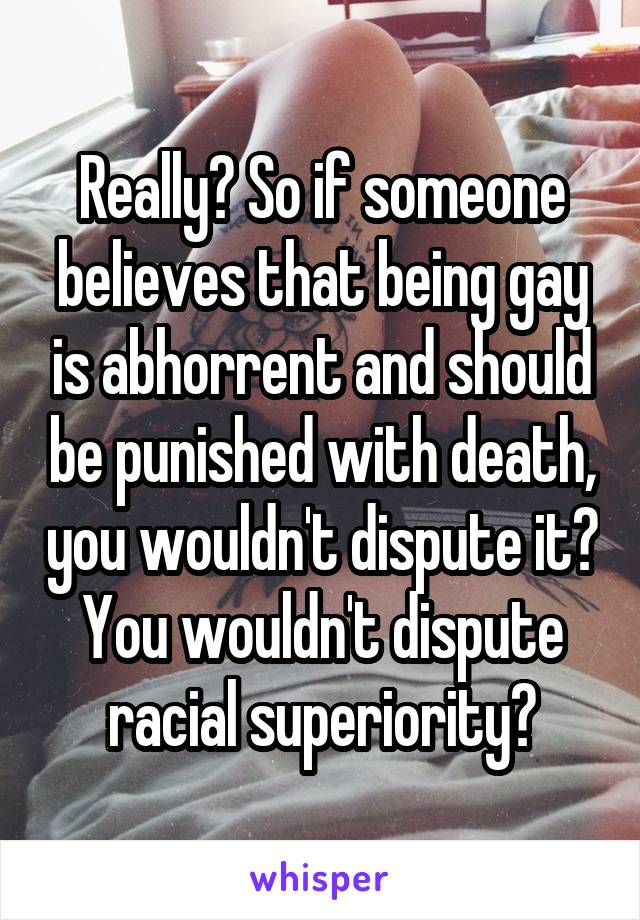 Really? So if someone believes that being gay is abhorrent and should be punished with death, you wouldn't dispute it? You wouldn't dispute racial superiority?