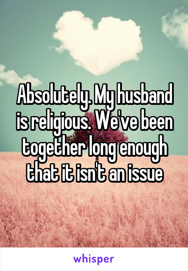 Absolutely. My husband is religious. We've been together long enough that it isn't an issue